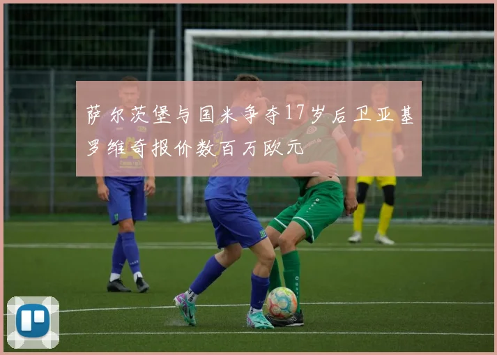 萨尔茨堡与国米争夺17岁后卫亚基罗维奇报价数百万欧元