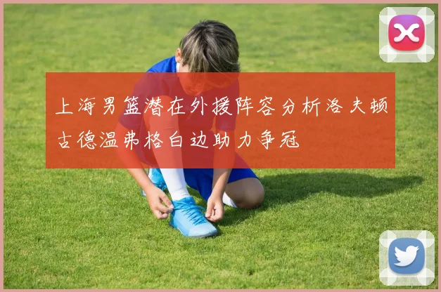 上海男篮潜在外援阵容分析洛夫顿古德温弗格白边助力争冠
