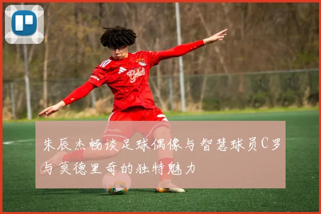 朱辰杰畅谈足球偶像与智慧球员C罗与莫德里奇的独特魅力