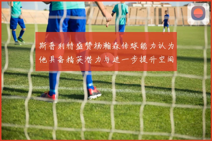 斯普利特盛赞杨瀚森传球能力认为他具备精英潜力与进一步提升空间