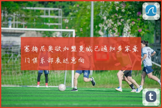 塞梅尼奥欲加盟曼城已通知多家豪门俱乐部表达意向