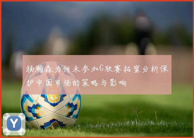 杨瀚森为何未参加G联赛拓蜜分析保护中国市场的策略与影响