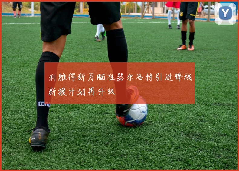 利雅得新月瞄准瑟尔洛特引进锋线新援计划再升级