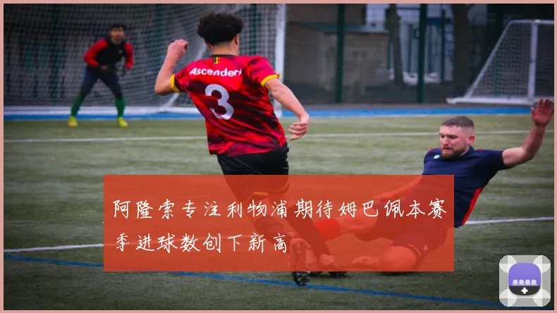 阿隆索专注利物浦期待姆巴佩本赛季进球数创下新高
