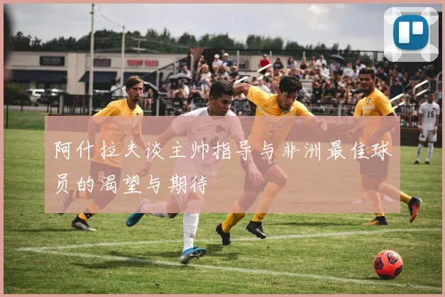 阿什拉夫谈主帅指导与非洲最佳球员的渴望与期待