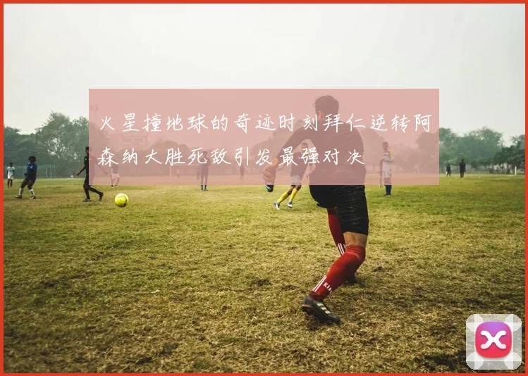 火星撞地球的奇迹时刻拜仁逆转阿森纳大胜死敌引发最强对决