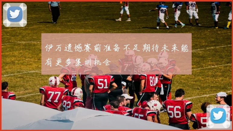 伊万遗憾赛前准备不足期待未来能有更多集训机会