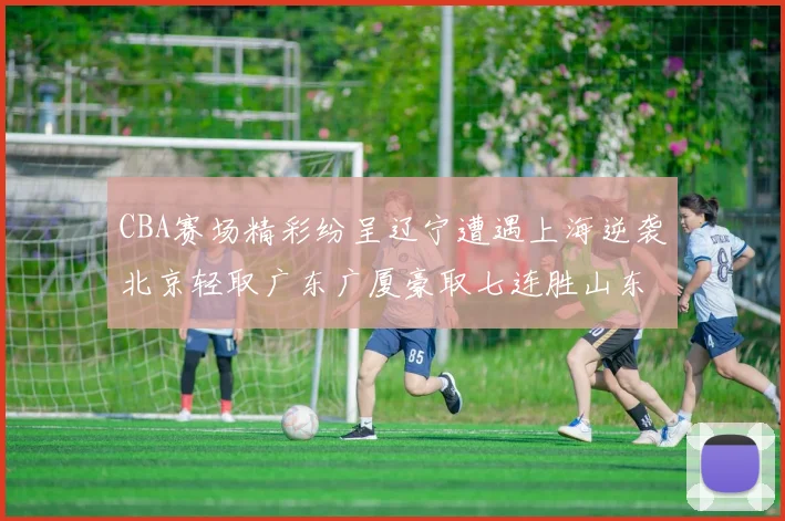 CBA赛场精彩纷呈辽宁遭遇上海逆袭北京轻取广东广厦豪取七连胜山东战胜新疆