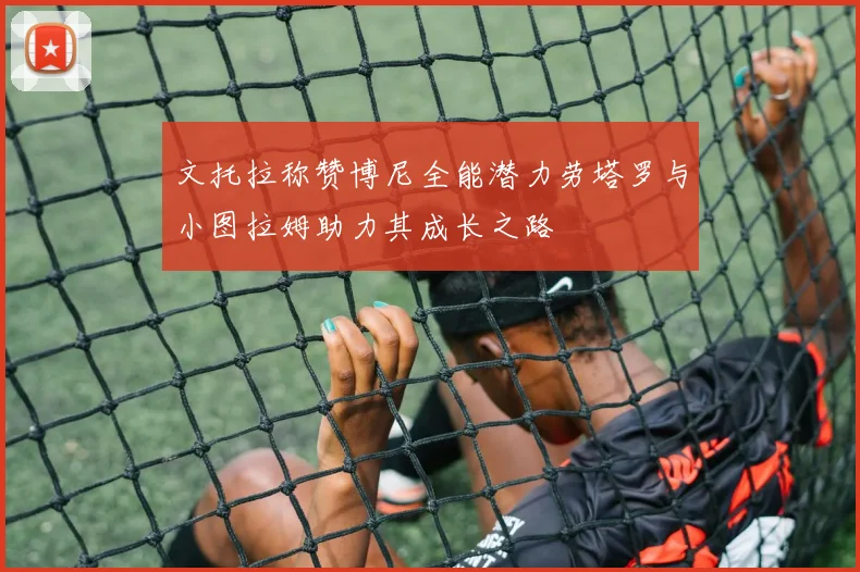文托拉称赞博尼全能潜力劳塔罗与小图拉姆助力其成长之路