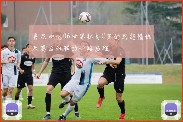 鲁尼回忆06世界杯与C罗的恩怨情仇及赛后和解的心路历程
